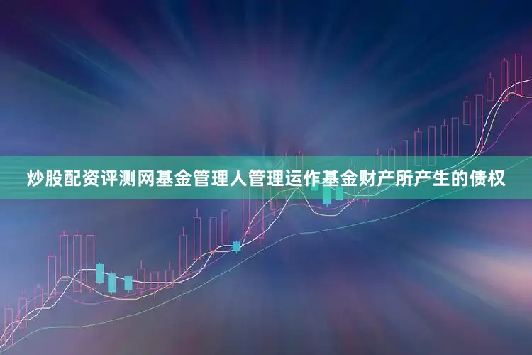 炒股配资评测网基金管理人管理运作基金财产所产生的债权