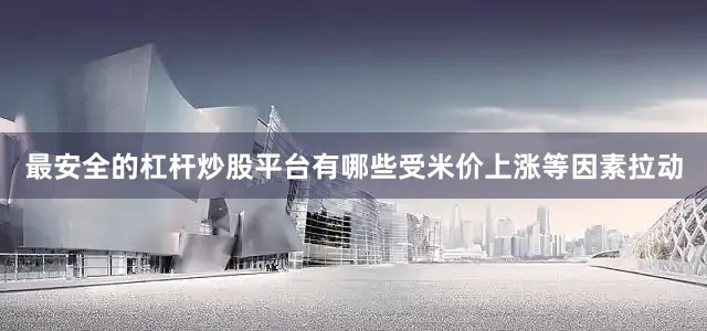 最安全的杠杆炒股平台有哪些受米价上涨等因素拉动