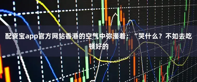配资宝app官方网站香港的空气中弥漫着：“哭什么？不如去吃顿好的