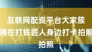 互联网配资平台大家簇拥在打铁匠人身边打卡拍照