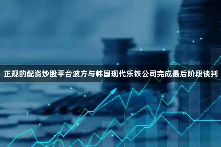 正规的配资炒股平台波方与韩国现代乐铁公司完成最后阶段谈判