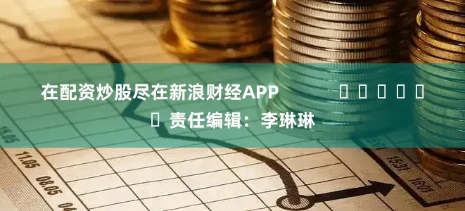 在配资炒股尽在新浪财经APP            						责任编辑：李琳琳