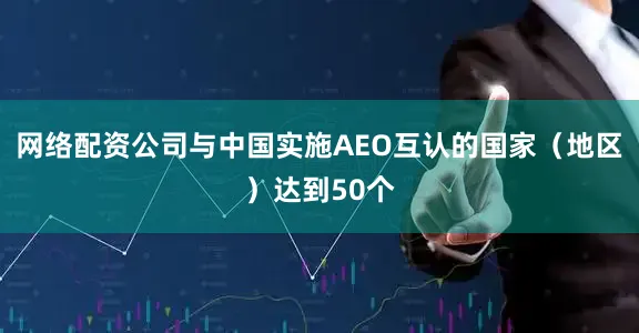网络配资公司与中国实施AEO互认的国家（地区）达到50个