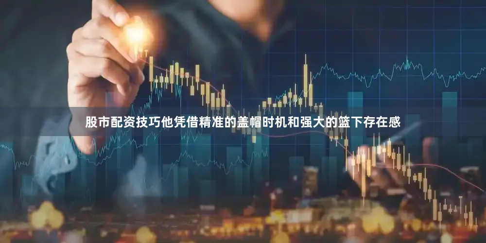股市配资技巧他凭借精准的盖帽时机和强大的篮下存在感