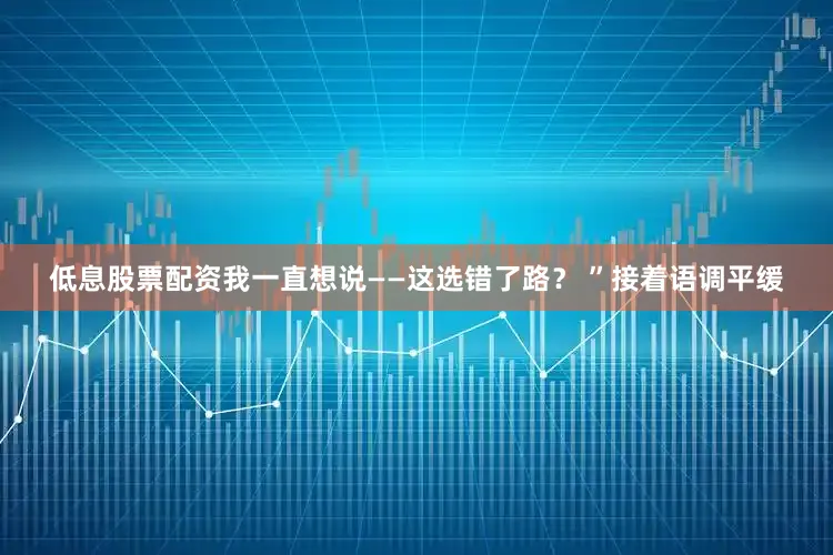 低息股票配资我一直想说——这选错了路？ ”接着语调平缓