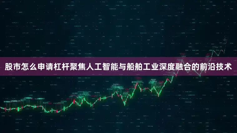 股市怎么申请杠杆聚焦人工智能与船舶工业深度融合的前沿技术