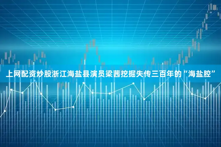 上网配资炒股浙江海盐县演员梁茜挖掘失传三百年的“海盐腔”
