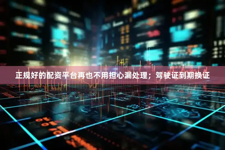 正规好的配资平台再也不用担心漏处理；驾驶证到期换证