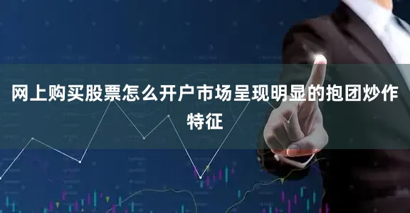 网上购买股票怎么开户市场呈现明显的抱团炒作特征